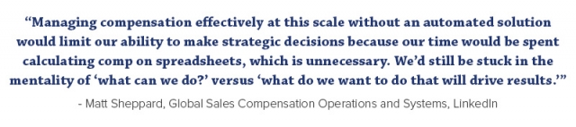 “Managing compensation effectively at this scale without an automated solution would limit our ability to make strategic decisions because our time would be spent calculating comp on spreadsheets, which is unnecessary. We’d still be stuck in the mentality of ‘what can we do?’ versus ‘what do we want to do that will drive results.’”  - Matt Sheppard, Global Sales Compensation Operations and Systems, LinkedIn